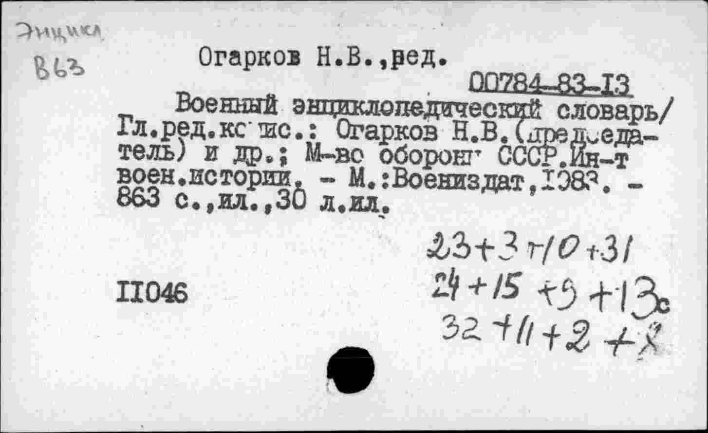 ﻿
Огарков Н.В.,ред.
„	. 00784-83-13
Военный энциклопедический словарь/ Гл.ред.ксшс.: Огарков Н.В.Председатель) и др,; М-во оборонг СССР.Ин-т воен.истории, - М.:Воениздат,1Э83. -ооо с.,ил.,30 л.ил.
11046
ЛЗ-(-3 т/62+3/
Й + /5 <5+13,